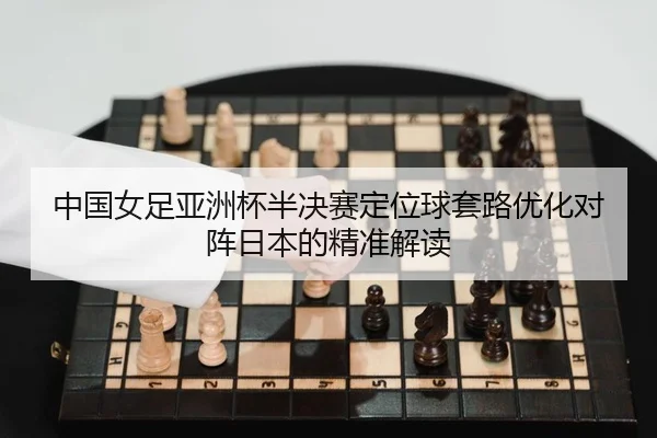 中国女足亚洲杯半决赛定位球套路优化对阵日本的精准解读